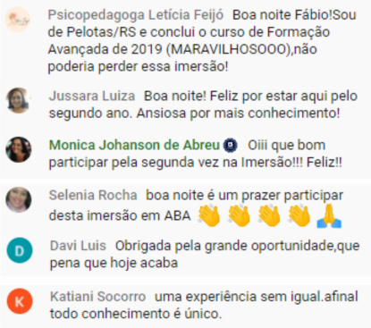 Foto de alguns comentários da live da Imersão em ABA 2021. Psicopedagoga Letícia Feijó: Boa noite Fábio! Sou de Pelotas/RS e conclui o curso de Formação Avançada de 2019 (MARAVILHOSOOO), não poderia perder essa imersão! Jussara Luiza: Boa noite! Feliz por estar aqui pelo segundo ano. Ansiosa por mais conhecimento! Monica Johanson de Abreu: Oiii que bom participar pela segunda vez na Imersão!!! Feliz! Selenia Rocha: Boa noite é um prazer participar desta imersão em ABA. Davi Luis: Obrigada pela grande oportunidade, que pena que hoje acaba. Katiani Socorro: Uma experiência sem igual, afinal todo conhecimento é único.